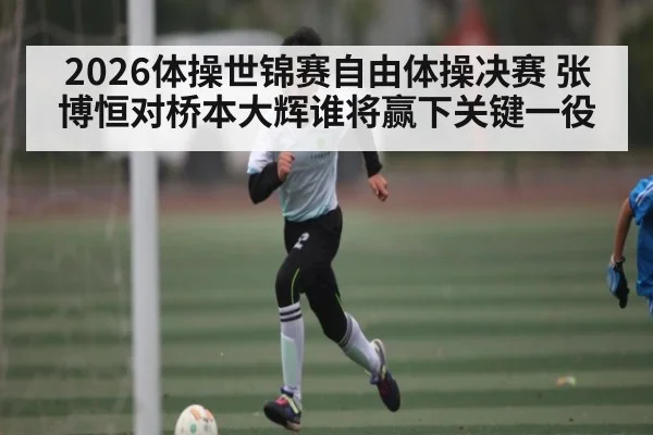 2026体操世锦赛自由体操决赛 张博恒对桥本大辉谁将赢下关键一役