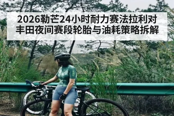 2026勒芒24小时耐力赛法拉利对丰田夜间赛段轮胎与油耗策略拆解